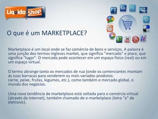 O que é um MARKETPLACE?
Marketplace é um local onde se faz comércio de bens e serviços. A palavra é
uma junção dos termos ingleses market, que significa "mercado" e place, que
significa "lugar". O mercado pode acontecer em um espaço físico (real) ou em
um espaço virtual.

O termo abrange tanto os mercados de rua (onde os comerciantes montam
as suas barracas para venderem os mais variados produtos:
carne, peixe, frutas, legumes, etc.), como também o mercado global, o
mundo dos negócios.
Uma nova tendência de marketplace está voltada para o comércio virtual
(através da Internet), também chamado de e-marketplace (letra "e" de
eletronic).

 