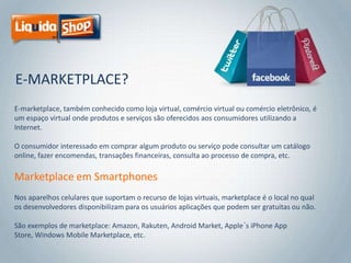 E-MARKETPLACE?
E-marketplace, também conhecido como loja virtual, comércio virtual ou comércio eletrônico, é
um espaço virtual onde produtos e serviços são oferecidos aos consumidores utilizando a
Internet.

O consumidor interessado em comprar algum produto ou serviço pode consultar um catálogo
online, fazer encomendas, transações financeiras, consulta ao processo de compra, etc.

Marketplace em Smartphones
Nos aparelhos celulares que suportam o recurso de lojas virtuais, marketplace é o local no qual
os desenvolvedores disponibilizam para os usuários aplicações que podem ser gratuitas ou não.
São exemplos de marketplace: Amazon, Rakuten, Android Market, Apple´s iPhone App
Store, Windows Mobile Marketplace, etc.

 