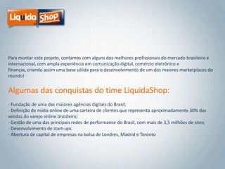 Para montar este projeto, contamos com alguns dos melhores profissionais do mercado brasileiro e
internacional, com ampla experiência em comunicação digital, comércio eletrônico e
finanças, criando assim uma base sólida para o desenvolvimento de um dos maiores marketplaces do
mundo!

Algumas das conquistas do time LiquidaShop:
- Fundação de uma das maiores agências digitais do Brasil;
- Definição de mídia online de uma carteira de clientes que representa aproximadamente 30% das
vendas do varejo online brasileiro;
- Gestão de uma das principais redes de performance do Brasil, com mais de 3,5 milhões de sites;
- Desenvolvimento de start-ups
- Abertura de capital de empresas na bolsa de Londres, Madrid e Toronto

 