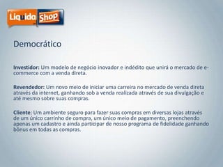 Democrático
Investidor: Um modelo de negócio inovador e indédito que unirá o mercado de ecommerce com a venda direta.
Revendedor: Um novo meio de iniciar uma carreira no mercado de venda direta
através da internet, ganhando sob a venda realizada através de sua divulgação e
até mesmo sobre suas compras.
Cliente: Um ambiente seguro para fazer suas compras em diversas lojas através
de um único carrinho de compra, um único meio de pagamento, preenchendo
apenas um cadastro e ainda participar de nosso programa de fidelidade ganhando
bônus em todas as compras.

 