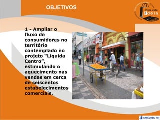 OBJETIVOS

1 - Ampliar o
fluxo de
consumidores no
território
contemplado no
projeto “Liquida
Centro”,
estimulando o
aquecimento nas
vendas em cerca
de seiscentos
estabelecimentos
comerciais.

 