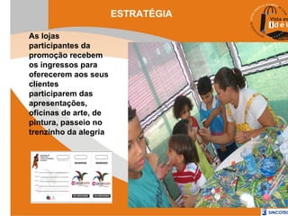 ESTRATÉGIA
As lojas
participantes da
promoção recebem
os ingressos para
oferecerem aos seus
clientes
participarem das
apresentações,
oficinas de arte, de
pintura, passeio no
trenzinho da alegria

 