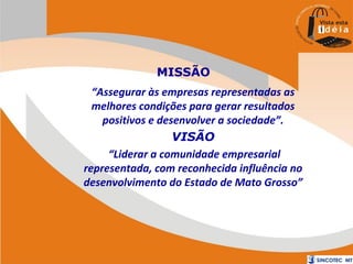 MISSÃO
“Assegurar às empresas representadas as
melhores condições para gerar resultados
positivos e desenvolver a sociedade”.
VISÃO
“Liderar a comunidade empresarial
representada, com reconhecida influência no
desenvolvimento do Estado de Mato Grosso”

 