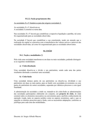 53.2.2. Fusão propriamente dita
As sociedades X e Y fundem-se para dar origem à sociedade Z.
As sociedades X e Y dissolvem-se.
A sociedade Z constitui-se nesta data.
Nas sociedades X e Y haverá que contabilizar a respectiva liquidação e partilha, tal como
foi esquematizado para as sociedades absorvidas.
Na sociedade Z haverá que contabilizar a sua constituição, tendo em atenção que a
realização do capital se concretiza com a transferência dos valores activos e passivos das
sociedades dissolvidas, tal como foi esquematizado para as sociedades absorventes.
54. CISÃO
54.1. Noção e modalidades (1
)
Pela cisão uma sociedade transforma-se em duas ou mais sociedades, podendo distinguir-
se as seguintes modalidades:
a) Cisão-dissolução
Uma sociedade dissolve-se e divide o seu património, sendo cada uma das partes
resultantes destinada a constituir uma sociedade.
b) Cisão-fusão
Uma sociedade destaca partes do seu património ou dissolve-se, dividindo o seu
património em duas ou mais partes, para as fundir com sociedades já existentes ou com
partes do património de outras sociedades, separadas por idênticos processos e com igual
finalidade.
A administração da sociedade a cindir ou, tratando-se de cisão-fusão as administrações
das sociedades participantes elaborarão em conjunto, um projecto de cisão, de onde
constem todos os elementos necessários ou convenientes para o perfeito conhecimento da
operação visada, tanto no aspecto jurídico como no aspecto económico, após o que se
seguirão os trâmites prescritos para a fusão, com as necessárias adaptações, conforme se
justifique para cada uma das modalidades.
Docente: dr. Sergio Alfredo Macore 10
 