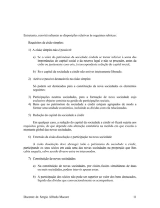 Entretanto, convirá salientar as disposições relativas às seguintes rubricas:
Requisitos de cisão simples:
1) A cisão simples não é possível:
a) Se o valor do património da sociedade cindida se tornar inferior à soma das
importâncias do capital social e da reserva legal e não se proceder, antes da
cisão ou juntamente com esta, à correspondente redução do capital social;
b) Se o capital da sociedade a cindir não estiver inteiramente liberado.
2) Activo e passivo destacáveis na cisão simples:
Só podem ser destacados para a constituição da nova sociedades os elementos
seguintes:
3) Participações noutras sociedades, para a formação de nova sociedade cujo
exclusivo objecto consista na gestão de participações sociais;
4) Bens que no património da sociedade a cindir estejam agrupados de modo a
formar uma unidade económica, incluindo as dívidas com ela relacionadas.
5) Redução do capital da sociedade a cindir
Em qualquer caso, a redução do capital da sociedade a cindir só ficará sujeita aos
requisitos gerais, de que depende esta alteração estatutária na medida em que exceda o
montante global das novas sociedades.
6) Extensão da cisão-dissolução e participação na nova sociedade
A cisão dissolução deve abranger todo o património da sociedade a cindir,
participando os seus sócios em cada uma das novas sociedades na proporção que lhes
cabia naquela, salvo acordo diverso entre os interessados.
7) Constituição de novas sociedades:
a) Na constituição de novas sociedades, por cisões-fusões simultâneas de duas
ou mais sociedades, podem intervir apenas estas.
b) A participação dos sócios não pode ser superior ao valor dos bens destacados,
líquido das dívidas que convencionalmente os acompanhem.
Docente: dr. Sergio Alfredo Macore 11
 