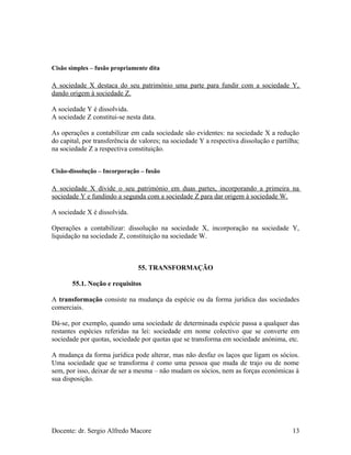 Cisão simples – fusão propriamente dita
A sociedade X destaca do seu património uma parte para fundir com a sociedade Y,
dando origem à sociedade Z.
A sociedade Y é dissolvida.
A sociedade Z constitui-se nesta data.
As operações a contabilizar em cada sociedade são evidentes: na sociedade X a redução
do capital, por transferência de valores; na sociedade Y a respectiva dissolução e partilha;
na sociedade Z a respectiva constituição.
Cisão-dissolução – Incorporação – fusão
A sociedade X divide o seu património em duas partes, incorporando a primeira na
sociedade Y e fundindo a segunda com a sociedade Z para dar origem à sociedade W.
A sociedade X é dissolvida.
Operações a contabilizar: dissolução na sociedade X, incorporação na sociedade Y,
liquidação na sociedade Z, constituição na sociedade W.
55. TRANSFORMAÇÃO
55.1. Noção e requisitos
A transformação consiste na mudança da espécie ou da forma jurídica das sociedades
comerciais.
Dá-se, por exemplo, quando uma sociedade de determinada espécie passa a qualquer das
restantes espécies referidas na lei: sociedade em nome colectivo que se converte em
sociedade por quotas, sociedade por quotas que se transforma em sociedade anónima, etc.
A mudança da forma jurídica pode alterar, mas não desfaz os laços que ligam os sócios.
Uma sociedade que se transforma é como uma pessoa que muda de trajo ou de nome
sem, por isso, deixar de ser a mesma – não mudam os sócios, nem as forças económicas à
sua disposição.
Docente: dr. Sergio Alfredo Macore 13
 