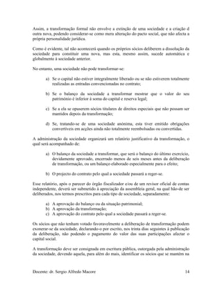 Assim, a transformação formal não envolve a extinção de uma sociedade e a criação d
outra nova, podendo considerar-se como mera alteração do pacto social, que não afecta a
própria personalidade jurídica.
Como é evidente, tal não acontecerá quando os próprios sócios deliberem a dissolução da
sociedade para constituir uma nova, mas esta, mesmo assim, sucede automática e
globalmente à sociedade anterior.
No entanto, uma sociedade não pode transformar-se:
a) Se o capital não estiver integralmente liberado ou se não estiverem totalmente
realizadas as entradas convencionadas no contrato;
b) Se o balanço da sociedade a transformar mostrar que o valor do seu
património é inferior à soma do capital e reserva legal;
c) Se a ela se opuserem sócios titulares de direitos especiais que não possam ser
mantidos depois da transformação;
d) Se, tratando-se de uma sociedade anónima, esta tiver emitido obrigações
convertíveis em acções ainda não totalmente reembolsadas ou convertidas.
A administração da sociedade organizará um relatório justificativo da transformação, o
qual será acompanhado de:
a) O balanço da sociedade a transformar, que será o balanço do último exercício,
devidamente aprovado, encerrado menos de seis meses antes da deliberação
de transformação, ou um balanço elaborado especialmente para o efeito;
b) O projecto do contrato pelo qual a sociedade passará a reger-se.
Esse relatório, após o parecer do órgão fiscalizador e/ou de um revisor oficial de contas
independente, deverá ser submetido à apreciação da assembleia geral, na qual hão-de ser
deliberados, nos termos prescritos para cada tipo de sociedade, separadamente:
a) A aprovação do balanço ou da situação patrimonial;
b) A aprovação da transformação;
c) A aprovação do contrato pelo qual a sociedade passará a reger-se.
Os sócios que não tenham votado favoravelmente a deliberação de transformação podem
exonerar-se da sociedade, declarando-o por escrito, nos trinta dias seguintes à publicação
da deliberação, não podendo o pagamento do valor das suas participações afectar o
capital social.
A transformação deve ser consignada em escritura pública, outorgada pela administração
da sociedade, devendo aquela, para além do mais, identificar os sócios que se mantém na
Docente: dr. Sergio Alfredo Macore 14
 