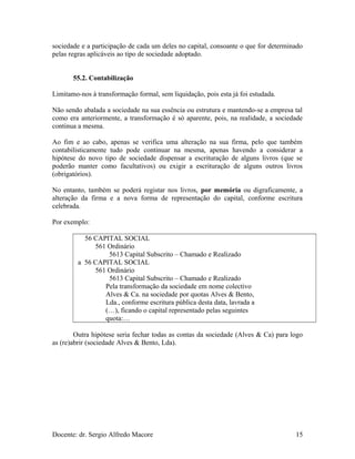 sociedade e a participação de cada um deles no capital, consoante o que for determinado
pelas regras aplicáveis ao tipo de sociedade adoptado.
55.2. Contabilização
Limitamo-nos à transformação formal, sem liquidação, pois esta já foi estudada.
Não sendo abalada a sociedade na sua essência ou estrutura e mantendo-se a empresa tal
como era anteriormente, a transformação é só aparente, pois, na realidade, a sociedade
continua a mesma.
Ao fim e ao cabo, apenas se verifica uma alteração na sua firma, pelo que também
contabilisticamente tudo pode continuar na mesma, apenas havendo a considerar a
hipótese do novo tipo de sociedade dispensar a escrituração de alguns livros (que se
poderão manter como facultativos) ou exigir a escrituração de alguns outros livros
(obrigatórios).
No entanto, também se poderá registar nos livros, por memória ou digraficamente, a
alteração da firma e a nova forma de representação do capital, conforme escritura
celebrada.
Por exemplo:
56 CAPITAL SOCIAL
561 Ordinário
5613 Capital Subscrito – Chamado e Realizado
a 56 CAPITAL SOCIAL
561 Ordinário
5613 Capital Subscrito – Chamado e Realizado
Pela transformação da sociedade em nome colectivo
Alves & Ca. na sociedade por quotas Alves & Bento,
Lda., conforme escritura pública desta data, lavrada a
(…), ficando o capital representado pelas seguintes
quota:…
Outra hipótese seria fechar todas as contas da sociedade (Alves & Ca) para logo
as (re)abrir (sociedade Alves & Bento, Lda).
Docente: dr. Sergio Alfredo Macore 15
 