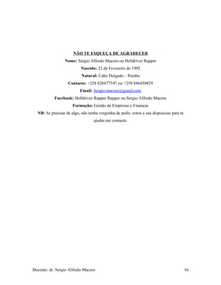 NÃO TE ESQUEÇA DE AGRADECER
Nome: Sérgio Alfredo Macore ou Helldriver Rapper
Nascido: 22 de Fevereiro de 1992
Natural: Cabo Delgado – Pemba
Contacto: +258 826677547 ou +258 846458829
Email: Sergio.macore@gamil.com
Facebook: Helldriver Rapper Rapper ou Sergio Alfredo Macore
Formação: Gestão de Empresas e Finanças
NB: Se precisar de algo, não tenha vergonha de pedir, estou a sua disposicao para te
ajudar,me contacte.
Docente: dr. Sergio Alfredo Macore 16
 