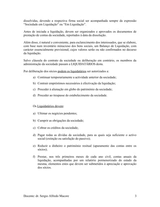 dissolvidas, devendo a respectiva firma social ser acompanhada sempre da expressão
“Sociedade em Liquidação” ou “Em Liquidação”.
Antes de iniciada a liquidação, devem ser organizados e aprovados os documentos de
prestação de contas da sociedade, reportados à data da dissolução.
Além disso, é natural e conveniente, para esclarecimento dos interessados, que se elabore,
com base num inventário minucioso dos bens sociais, um Balanço de Liquidação, com
carácter essencialmente previsional, cujos valores serão ou não confirmados no decurso
da liquidação.
Salvo cláusula do contrato da sociedade ou deliberação em contrário, os membros da
administração da sociedade passam a LIQUIDATÁRIOS desta.
Por deliberação dos sócios podem os liquidatários ser autorizados a:
a) Continuar temporariamente a actividade anterior da sociedade;
b) Contrair empréstimos necessários à efectivação da liquidação;
c) Proceder à alienação em globo do património da sociedade;
d) Proceder ao trespasse do estabelecimento da sociedade.
Os Liquidatários devem:
a) Ultimar os negócios pendentes;
b) Cumprir as obrigações da sociedade;
c) Cobrar os créditos da sociedade;
d) Pagar todas as dívidas da sociedade, para as quais seja suficiente o activo
social (extinção ou satisfação do passivo);
e) Reduzir a dinheiro o património resitual (apuramento das contas entre os
sócios);
f) Prestar, nos três primeiros meses de cada ano civil, contas anuais da
liquidação, acompanhadas por um relatório pormenorizado do estado da
mesma, elementos estes que devem ser submetidos à apreciação e aprovação
dos sócios.
Docente: dr. Sergio Alfredo Macore 3
 