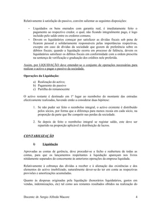 Relativamente à satisfação do passivo, convém salientar as seguintes disposições:
- Liquidados os bens onerados com garantia real, é imediatamente feito o
pagamento ao respectivo credor, o qual, não ficando integralmente pago, é logo
incluído pelo saldo entre os credores comuns;
- Devem os liquidatários começar por satisfazer as dívidas fiscais sob pena de
ficarem pessoal e solidariamente responsáveis pelas importâncias respectivas,
excepto em caso de dívidas da sociedade que gozem de preferência sobre os
débitos fiscais; quando a liquidação ocorra em processo de falência, devem os
liquidatários satisfazer os débitos fiscais em conformidade com a ordem prescrita
na sentença de verificação e graduação dos créditos nele proferida.
Assim, por LIQUIDAÇÃO deve entender-se o conjunto de operações necessárias para
realizar o activo e pagar o passivo da sociedade.
Operações da Liquidação:
a) Realização do activo;
b) Pagamento do passivo
c) Partilha do remanescente
O activo restante é destinado em 1º lugar ao reembolso do montante das entradas
efectivamente realizadas, havendo então a considerar duas hipótese:
1. Se não puder ser feito o reembolso integral, o activo existente é distribuído
pelos sócios, por forma que a diferença para menos recaia em cada sócio, na
proporção da parte que lhe competir nas perdas da sociedade.
2. Se depois de feito o reembolso integral se registar saldo, este deve ser
repartido na proporção aplicável à distribuição de lucros.
CONTABILIZAÇÃO
i) Liquidação
Aprovadas as contas de gerência, deve proceder-se a fecho e reabertura de todas as
contas, para que os lançamentos respeitantes à liquidação apareçam nos livros
nitidamente separados do concernente às anteriores operações da empresa liquidada.
Relativamente à cobrança das dívidas a receber e à alienação das existências e dos
elementos do activo imobilizado, naturalmente dever-se-ão ter em conta as respectivas
provisões e amortizações acumuladas.
Quanto às despesas originadas pela liquidação (honorários liquidatários, gastos em
vendas, indemnizações, etc) tal como aos restantes resultados obtidos na realização do
Docente: dr. Sergio Alfredo Macore 4
 