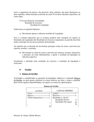 activo e pagamento do passivo, são possíveis várias soluções, das quais destacamos as
duas seguintes, ambas baseadas na divisão da conta 59 em duas subcontas específicas, tal
como segue:
5.9 Lucros/Prejuizos Acumulados
Resultado do Exercício
Resultado de Liquidação
Então temos as seguintes hipóteses:
a) Movimentar apenas a subconta resultado de Liquidação
Esta é a solução tradicional, que se costuma justificar pela vantagem em seperar os
Resultados da Liquidação dos Resultados do Exercício respeitantes ao período decorrido
desde o princípio do ano até ao momento da dissolução.
Tal significa que se deixarão de movimentar quaisquer contas de custos e proveitos por
natureza, normais e anormais.
b) Movimentar as contas de custos e proveitos por natureza, normais, financeiros
e anormais, tal como habitualmente, e apurar o resultado da liquidação na
subconta respectiva.
Fiscalmente, a distinção entre resultados do exercício e resultados de liquidação é
irrelevante.
ii) Partilha
A. Balanço de Partilha
Terminadas e contabilizadas as operações de liquidação, elabora-se o chamado Balanço
de Partilha, no qual apenas subsistem as contas relativas aos bens e valores a partilhar
pelos sócios (apenas disponibilidades, em regra) e as contas de capital próprio.
Balanço da Partilha
ACTIVO CAPITAL PRÓPRIO
Caixa----------------------------x
Bancos--------------------------x
Títulos Negociáveis-----------x
_
_
X
Capital----------------------------x
Reservas--------------------------x
Resultados L. Do Exº
Resultados Do Exº +x
Resultados De Liquid +x
X
Docente: dr. Sergio Alfredo Macore 5
 