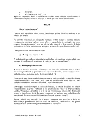 a BANCOS
a TÍTULOS NEGOCIÁVEIS.
Após este lançamento, todas as contas ficam saldadas como compete, inclusivamente as
contas de liquidação dos sócios, pelo que se deverá proceder ao seu encerramento.
FUSÃO
Noção e modalidades (1
)
Duas ou mais sociedades, ainda que de tipo diverso, podem fundir-se, mediante a sua
reunião em uma só.
No aspecto económico, as sociedades fundidas podem exercer a mesma indústria
(concentração simples), explorar ramos afins ou dependentes (combinação) ou terem
objectos dispares (agregação), pelo que são variados os motivos determinantes da fusão
(evitar a concorrência, redimensionar a empresa, obter melhor posição no mercado, etc.).
Distinguem-se duas modalidades de fusão:
a) Absorção ou Incorporação
A fusão é realizada mediante a transferência global do património de uma sociedade para
outra e a atribuição aos sócios daquela de partes, acções ou quotas desta (2
).
b) Fusão propriamente dita
A fusão é realizada mediante a constituição de uma nova sociedade, para a qual se
transferem globalmente os patrimónios das sociedades fundidas, sendo aos sócios destas
atribuídas partes, acções ou quotas da nova sociedade (2
).
Como se vê, pela incorporação integra-se uma ou mais sociedades noutra já existente
(fusão-incorporação); pela fusão (sem mais ou propriamente dita) duas ou mais
sociedades fundem-se numa nova sociedade (fusão-concentração).
Embora pela fusão se extingam as sociedades fundidas, «a verdade é que eles não findam
verdadeiramente e apenas continuam a sua existência em condições diversas» (Pinto
Coelho, Obrigações Mercantis), is to é, «a sua personalidade jurídica não desaparece,
apenas se transforma» (José Tavares), porquanto, em qualquer das modalidades, há
transferência de patrimónios e deslocação de sócios de uma para outra (3
).
Apenas existirá uma cessação de existência autónoma, que aproxima a fusão da
transformação propriamente dita e a afasta da dissolução, verificando-se até que os
motivos da fusão contradizem geralmente a ideia de dissolução.
Docente: dr. Sergio Alfredo Macore 8
 