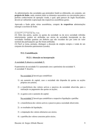 As administrações das sociedades que pretendem fundir-se elaborarão, em conjunto, um
projecto de fusão, onde constem todos os elementos necessários ou convenientes para o
perfeito conhecimento da operação visada, o qual, após parecer do órgão fiscalizador,
deverá ser submetido à apreciação das respectivas assembleias gerais.
Aprovada a fusão pelas várias assembleias, compete às respectivas adminstrações
outorgar a escritura de fusão.
_______________________
(1) Arts 97º a 117º do Cód. Soc. Com.
(2) Além das partes, acções ou quotas da sociedade ou da nova sociedade referidas
anteriormente, podem ser atribuídas aos sócios da sociedade incorporada ou das
sociedades fundidas quantias em dinheiro que não excedam dez por cento do valor
nominal das participações que lhe foram atribuídas.
(3) Fácil se torna, portanto, distinguir a absorção da simples compra e venda de um
conjunto de elementos patrimoniais (cessão).
53.2. Contabilização
53.2.1. Absorção ou incorporação
A sociedade X absorve a sociedade Y.
O património da sociedade X é aumentado com o património da sociedade Y.
A sociedade Y dissolve.
Na sociedade X haverá que contabilizar:
1) um aumento de capital, caso a sociedade não disponha de quotas ou acções
próprias em carteira;
2) a transferência dos valores activos e passivos da sociedade absorvida, para a
realização ou pagamento das quotas ou acções;
3) os gastos com o aumento do capital.
Na sociedade Y haverá que contabilizar a respectiva liquidação e partilha:
1) a transferência dos valores activos e passivos para a sociedade absorvente;
2) os resultados da liquidação;
3) a imputação dos valores abstractos aos sócios;
4) a partilha dos valores concretos pelos sócios.
Docente: dr. Sergio Alfredo Macore 9
 