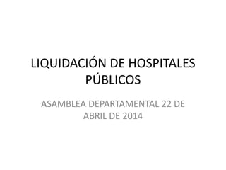 LIQUIDACIÓN DE HOSPITALES
PÚBLICOS
ASAMBLEA DEPARTAMENTAL 22 DE
ABRIL DE 2014
 