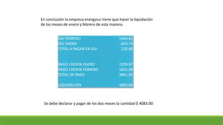 IGV FEBRERO 1044.61
IGV ENERO -823.73
TOTAL A PAGAR EN IGV 220.88
PAGO I.RENTA ENERO 2209.87
PAGO I.RENTA FEBRERO 1652.08
TOTAL DE PAGO 3861.95
LIQUIDACION 4083.00
En conclusión la empresa energysur tiene que hacer la liquidación
de los meses de enero y febrero de esta manera.
Se debe declarar y pagar de los dos meses la cantidad $ 4083.00
 