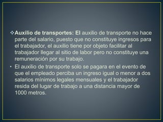 Auxilio de transportes: El auxilio de transporte no hace
parte del salario, puesto que no constituye ingresos para
el trabajador, el auxilio tiene por objeto facilitar al
trabajador llegar al sitio de labor pero no constituye una
remuneración por su trabajo.
• El auxilio de transporte solo se pagara en el evento de
que el empleado perciba un ingreso igual o menor a dos
salarios mínimos legales mensuales y el trabajador
resida del lugar de trabajo a una distancia mayor de
1000 metros.
 