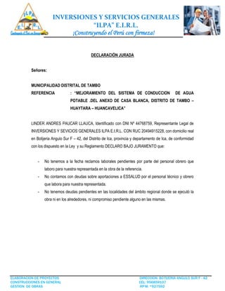 INVERSIONES Y SERVICIOS GENERALES
“ILPA” E.I.R.L.
¡Construyendo el Perú con firmeza!
ELABORACION DE PROYECTOS DIRECCION: BOTIJERIA ANGULO SUR F - 42
CONSTRUCCIONES EN GENERAL CEL: 956859107
GESTION DE OBRAS RPM: *927592
DECLARACIÓN JURADA
Señores:
MUNICIPALIDAD DISTRITAL DE TAMBO
REFERENCIA : “MEJORAMIENTO DEL SISTEMA DE CONDUCCION DE AGUA
POTABLE .DEL ANEXO DE CASA BLANCA, DISTRITO DE TAMBO –
HUAYTARA – HUANCAVELICA”
LINDER ANDRES PAUCAR LLAUCA, Identificado con DNI Nº 44768759, Representante Legal de
INVERSIONES Y SEVICIOS GENERALES ILPA E.I.R.L. CON RUC 20494915228, con domicilio real
en Botijeria Angulo Sur F – 42, del Distrito de Ica, provincia y departamento de Ica, de conformidad
con los dispuesto en la Ley y su Reglamento DECLARO BAJO JURAMENTO que:
- No tenemos a la fecha reclamos laborales pendientes por parte del personal obrero que
laboro para nuestra representada en la obra de la referencia.
- No contamos con deudas sobre aportaciones a ESSALUD por el personal técnico y obrero
que labora para nuestra representada.
- No tenemos deudas pendientes en las localidades del ámbito regional donde se ejecutó la
obra ni en los alrededores, ni compromiso pendiente alguno en las mismas.
 