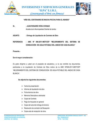 INVERSIONES Y SERVICIOS GENERALES
“ILPA” E.I.R.L.
¡Construyendo el Perú con firmeza!
ELABORACION DE PROYECTOS DIRECCION: BOTIJERIA ANGULO SUR F - 42
CONSTRUCCIONES EN GENERAL CEL: 956859107
GESTION DE OBRAS RPM: *927592
“AÑO DEL CENTENARIO DE MACHU PICCHU PARA EL MUNDO”
Sr. : JUAN ROSARIO VERA CHOQUE
Alcalde de la Municipalidad Distrital de tambo
ASUNTO : Entrega de Liquidación de Contrato de Obra
REFERENCIA : AMC Nº 008-2011-MDT/CEP “MEJORAMIENTO DEL SISTEMA DE
CONDUCCIÓN DE AGUA POTABLE DEL ANEXO DE CASA BLANCA”
Presente.-
De mi mayor consideración:
Es grato dirigirme a usted con el propósito de saludarlos y a la vez remitirle los documentos
pertinentes a la Liquidación de Contrato de Obra motivo de la AMC Nº008-2011-MDT/CEP
“MEJORAMIENTO DEL SISTEMA DE CONDUCCION DE AGUA POTABLE DEL ANEXO DE CASA
BLANCA”.
Se adjunta los siguientes documentos:
 Carta de presentación
 Informe de liquidación de obra
 Ficha técnica de obra
 Memoria Descriptiva valorizada
 Copia de Contrato
 Pago de Impuesto en general
 Copia del acta del entrega de terreno
 Resolución de comisión de Recepción
 Copia acta de recepción de obra.
 