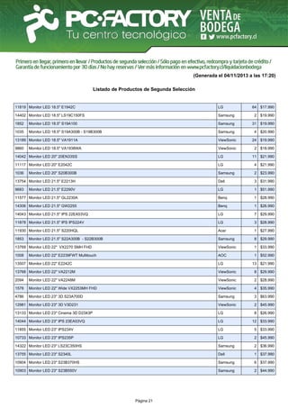 (Generada el 04/11/2013 a las 17:20)
Listado de Productos de Segunda Selección

11819 Monitor LED 18.5" E1942C

LG

14402 Monitor LED 18.5" LS19C150FS

Samsung

2 $19.990

1852

Monitor LED 18.5" S19A100

Samsung

31 $19.990

1035

Monitor LED 18.5" S19A300B - S19B300B

Samsung

4 $20.990

13189 Monitor LED 18.5" VA1911A

ViewSonic

24 $19.990

9860

ViewSonic

2 $18.990

Monitor LED 18.5" VA1938WA

64 $17.990

14042 Monitor LED 20" 20EN33SS

LG

11 $21.990

11117 Monitor LED 20" E2042C

LG

4 $21.990

1036

Samsung

2 $23.990

13754 Monitor LED 21.5" E2213H

Dell

3 $31.990

9683

LG

1 $51.990

11577 Monitor LED 21.5" GL2230A

Benq

1 $28.990

14306 Monitor LED 21.5" GW2255

Benq

1 $26.990

14043 Monitor LED 21.5" IPS 22EA53VQ

LG

7 $29.990

11878 Monitor LED 21.5" IPS IPS224V

LG

3 $28.990

11930 Monitor LED 21.5" S220HQL

Acer

1 $27.990

1853

Samsung

8 $29.990

13769 Monitor LED 22" VX2270 SMH FHD

ViewSonic

1 $33.990

1008

AOC

1 $52.990

Monitor LED 20" S20B300B

Monitor LED 21.5" E2290V

Monitor LED 21.5" S22A300B - S22B300B

Monitor LED 22" E2239FWT Multitouch

13507 Monitor LED 22" E2242C

LG

13768 Monitor LED 22" VA2212M

ViewSonic

8 $29.990

2094

Monitor LED 22" VA2248M

ViewSonic

2 $28.990

1578

Monitor LED 22" Wide VX2253MH FHD

ViewSonic

4 $35.990

4786

Monitor LED 23" 3D S23A700D

Samsung

3 $63.990

12981 Monitor LED 23" 3D V3D231

ViewSonic

2 $45.990

13133 Monitor LED 23" Cinema 3D D2343P

LG

8 $26.990

14044 Monitor LED 23" IPS 23EA53VQ

LG

12 $33.990

11855 Monitor LED 23" IPS234V

LG

5 $33.990

10733 Monitor LED 23" IPS235P

LG

2 $45.990

14322 Monitor LED 23" LS23C350HS

Samsung

2 $36.990

13755 Monitor LED 23" S2340L

Dell

1 $37.990

10904 Monitor LED 23" S23B370HS

Samsung

6 $37.990

10903 Monitor LED 23" S23B550V

Samsung

2 $44.990

Página 21

13 $21.990

 
