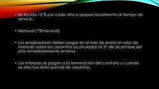 • Se liquida 12 % por cada año o proporcionalmente al tiempo de
servicio.
• Mensual (1%mensual)
• Los empleadores deben pagar en el mes de enero el valor de
intereses sobre las cesantías acumuladas al 31 de diciembre del
año inmediatamente anterior.
• Los intereses se pagan a la terminación del contrato y cuando
se efectúa retiro parcial de cesantías.
 