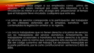 • Toda empresa debe pagar a sus empleados como prima de
servicios, un salario mensual por cada año laborado, o si la
vinculación es inferior a un año, el pago será proporcional al tiempo
que el trabajador lleve vinculado, cualquiera que este sea.
• La prima de servicios corresponde a la participación del trabajador
en las utilidades obtenidas por la empresa, beneficio que
contemplaba la legislación anterior a la vigente.
• Los únicos trabajadores que no tienen derecho a la prima de servicios
son los trabajadores del servicio doméstico. Anteriormente, los
trabajadores ocasionales o transitorios no tenían derecho a la prima
de servicios, pero la norma que consagraba esta excepción [Artículo
306 del código sustantivo del trabajo] fue declarada inexequible en
la parte pertinente, por la corte constitucional en sentencia C-825 de
2006.
 