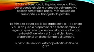 El Salario Base para la Liquidación de la Prima
corresponde al salario promedio del respectivo
período semestral a pagar, más subsidio de
transporte si el trabajador lo percibe.
La Prima se causa por lo laborado entre el 1 de enero
y el 30 de junio o proporcional en dicho tiempo y la
segunda quincena que se cancela por lo laborado
entre el 01 de julio y el 31 de diciembre o
proporcional en dicho tiempo del semestre.
La prima de servicios está bajo el articulo 306 de
C.S.T.
 