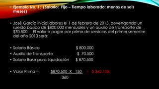 • Ejemplo No. 1: (Salario: Fijo – Tiempo laborado: menos de seis
meses)
• José García inicia labores el 1 de febrero de 2013, devengando un
sueldo básico de $800.000 mensuales y un auxilio de transporte de
$70.500. El valor a pagar por prima de servicios del primer semestre
del año 2013 será:
• Salario Básico $ 800.000
• Auxilio de Transporte $ 70.500
• Salario Base para liquidación $ 870.500
• Valor Prima = $870.500 X 150 = $ 362.108.
360
 