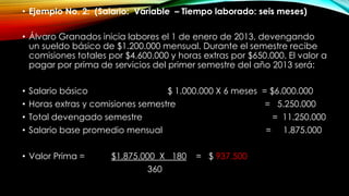 • Ejemplo No. 2: (Salario: Variable – Tiempo laborado: seis meses)
• Álvaro Granados inicia labores el 1 de enero de 2013, devengando
un sueldo básico de $1.200.000 mensual. Durante el semestre recibe
comisiones totales por $4.600.000 y horas extras por $650.000. El valor a
pagar por prima de servicios del primer semestre del año 2013 será:
• Salario básico $ 1.000.000 X 6 meses = $6.000.000
• Horas extras y comisiones semestre = 5.250.000
• Total devengado semestre = 11.250.000
• Salario base promedio mensual = 1.875.000
• Valor Prima = $1.875.000 X 180 = $ 937.500
360
 