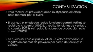 CONTABILIZACIÓN
• Para realizar las provisiones debe multiplicarse el salario
base mensual por el 8.33%.
• El gasto, si el empleado realiza funciones administrativas se
registra a la cuenta 510536, si realiza funciones de ventas a
la cuenta 520536 y si realiza funciones de producción es la
cuenta 720536.
• En cualquier caso el pasivo, al ser un valor “estimado”, se
registra en cuentas de provisión por prima de servicios la
261020.
 
