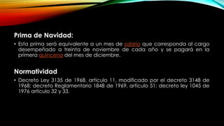 Prima de Navidad:
• Esta prima será equivalente a un mes de salario que corresponda al cargo
desempeñado a treinta de noviembre de cada año y se pagará en la
primera quincena del mes de diciembre.
Normatividad
• Decreto Ley 3135 de 1968, articulo 11, modificado por el decreto 3148 de
1968; decreto Reglamentario 1848 de 1969, artículo 51; decreto ley 1045 de
1976 artículo 32 y 33.
 