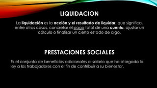 LIQUIDACION
La liquidación es la acción y el resultado de liquidar, que significa,
entre otras cosas, concretar el pago total de una cuenta, ajustar un
cálculo o finalizar un cierto estado de algo.
PRESTACIONES SOCIALES
Es el conjunto de beneficios adicionales al salario que ha otorgado la
ley a los trabajadores con el fin de contribuir a su bienestar.
 