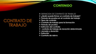  DEFINICION DE CONTRATO DE TRABAJO
 ¿Quién puede firmar un contrato de trabajo?
 Periodo de prueba en el contrato de trabajo
 Tipos de contrato
 Contrato de trabajo para la formación
 Periodo de prueba
 Extinción del contrato
 contrato de trabajo de duración determinada
 Jornada y duración
 Extinción
 Contrato de relevo
 