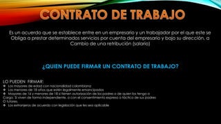 Es un acuerdo que se establece entre en un empresario y un trabajador por el que este se
Obliga a prestar determinados servicios por cuenta del empresario y bajo su dirección, a
Cambio de una retribución (salario)
¿QUIEN PUEDE FIRMAR UN CONTRATO DE TRABAJO?
LO PUEDEN FIRMAR:
 Los mayores de edad con nacionalidad colombiana
 Los menores de 18 años que estén legalmente emancipados
 Mayores de 16 y menores de 18 si tienen autorización de los padres o de quien los tenga a
Cargo. Si viven de forma independiente, o con el consentimiento expreso o táctico de sus padres
O tutores.
 Los extranjeros de acuerdo con legislación que les sea aplicable
 