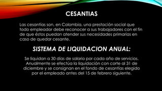 CESANTIAS
Las cesantías son, en Colombia, una prestación social que
todo empleador debe reconocer a sus trabajadores con el fin
de que éstos puedan atender sus necesidades primarias en
caso de quedar cesante.
SISTEMA DE LIQUIDACION ANUAL:
Se liquidan a 30 días de salario por cada año de servicios.
Anualmente se efectúa la liquidación con corte al 31 de
diciembre y se consignan en el fondo de cesantías elegido
por el empleado antes del 15 de febrero siguiente.
 