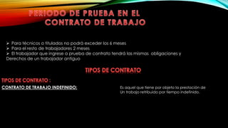  Para técnicos o titulados no podrá exceder los 6 meses
 Para el resto de trabajadores 2 meses
 El trabajador que ingrese a prueba de contrato tendrá las mismas obligaciones y
Derechos de un trabajador antiguo
CONTRATO DE TRABAJO INDEFINIDO: Es aquel que tiene por objeto la prestación de
Un trabajo retribuido por tiempo indefinido.
 