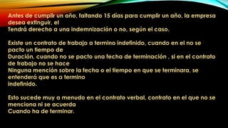 Antes de cumplir un año, faltando 15 días para cumplir un año, la empresa
desea extinguir, el
Tendrá derecho a una indemnización o no, según el caso.
Existe un contrato de trabajo a termino indefinido, cuando en el no se
pacto un tiempo de
Duración, cuando no se pacto una fecha de terminación , si en el contrato
de trabajo no se hace
Ninguna mención sobre la fecha o el tiempo en que se terminara, se
entenderá que es a termino
indefinido.
Esto sucede muy a menudo en el contrato verbal, contrato en el que no se
menciona ni se acuerda
Cuando ha de terminar.
 