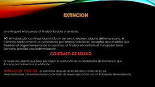 se extinguirá el acuerdo al finalizar la obra o servicios.
Si el trabajador continua laborando sin denuncia expresa alguna del empresario, el
Contrato tácticamente se considerara por tiempo indefinido, exceptos documentos que
Prueban el origen temporal de los servicios, al finalizar el contrato el trabajador tiene
Derecho a recibir una indemnización .
Es aquel documento que tiene por objeto la sustitución de un colaborador de la empresa que
Accede parcialmente a la jubilación.
JUBILACION PARCIAL: es solicitada después de los 60 años y antes de los 65.
relacionándose a la existencia de un contrato de relevo ejecutado con un trabajador desempleado.
 