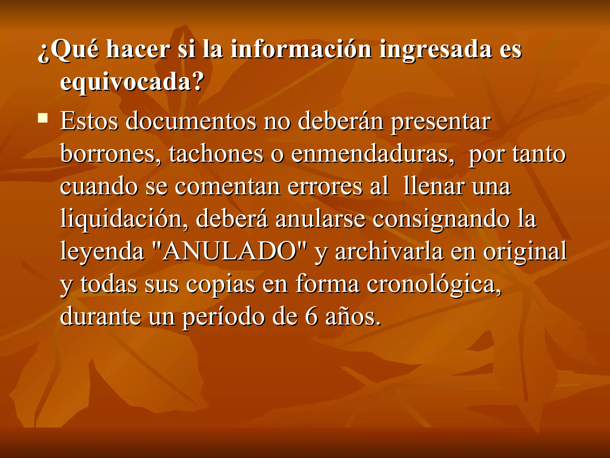 ¿Qué hacer si la información ingresada es equivocada?  Estos documentos no deberán presentar borrones, tachones o enmendaduras,  por tanto cuando se comentan errores al  llenar una liquidación, deberá anularse consignando la leyenda &quot;ANULADO&quot; y archivarla en original y todas sus copias en forma cronológica, durante un período de 6 años. 