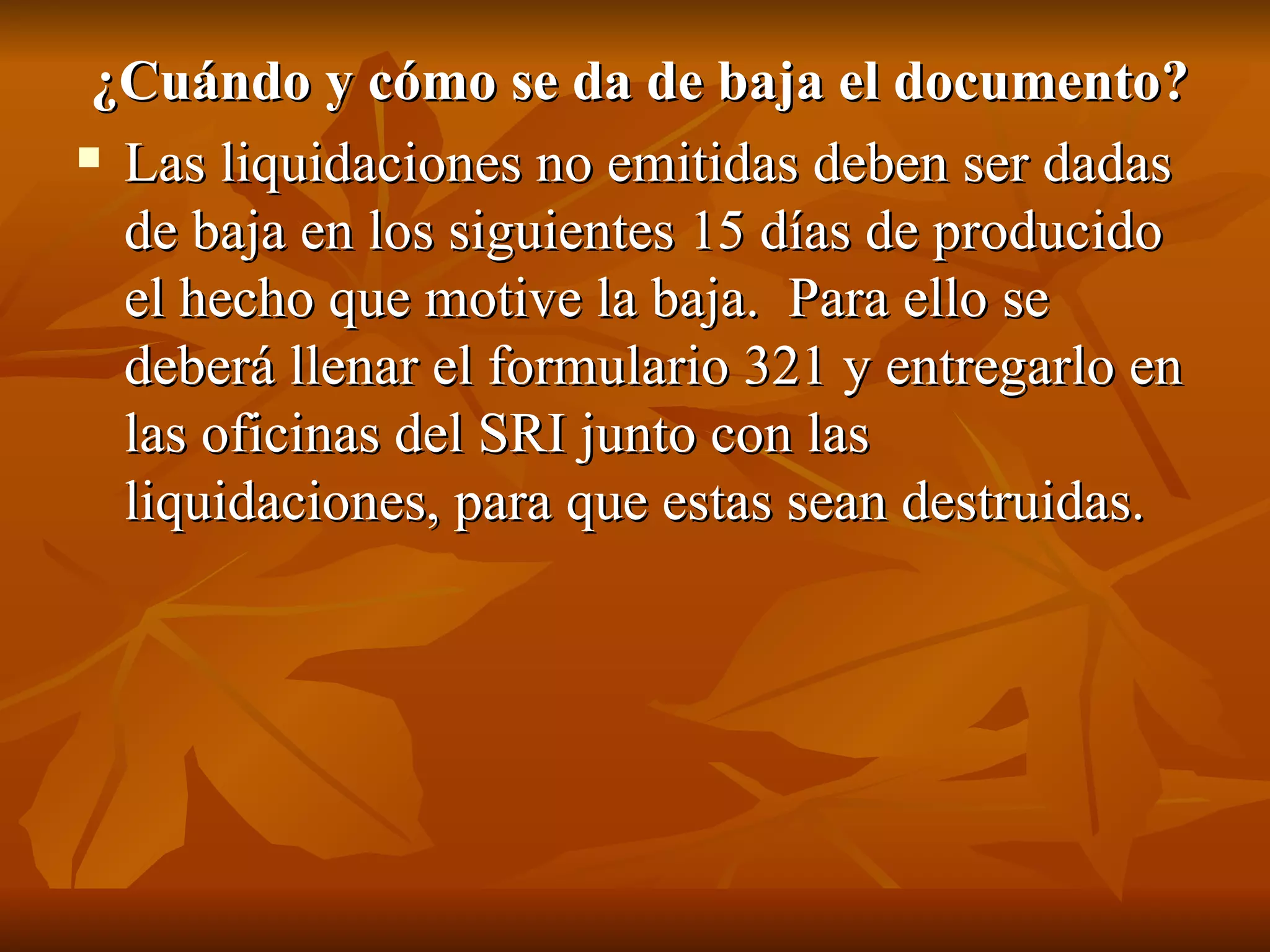 ¿Cuándo y cómo se da de baja el documento?  Las liquidaciones no emitidas deben ser dadas de baja en los siguientes 15 días de producido el hecho que motive la baja.  Para ello se deberá llenar el formulario 321 y entregarlo en las oficinas del SRI junto con las liquidaciones, para que estas sean destruidas. 