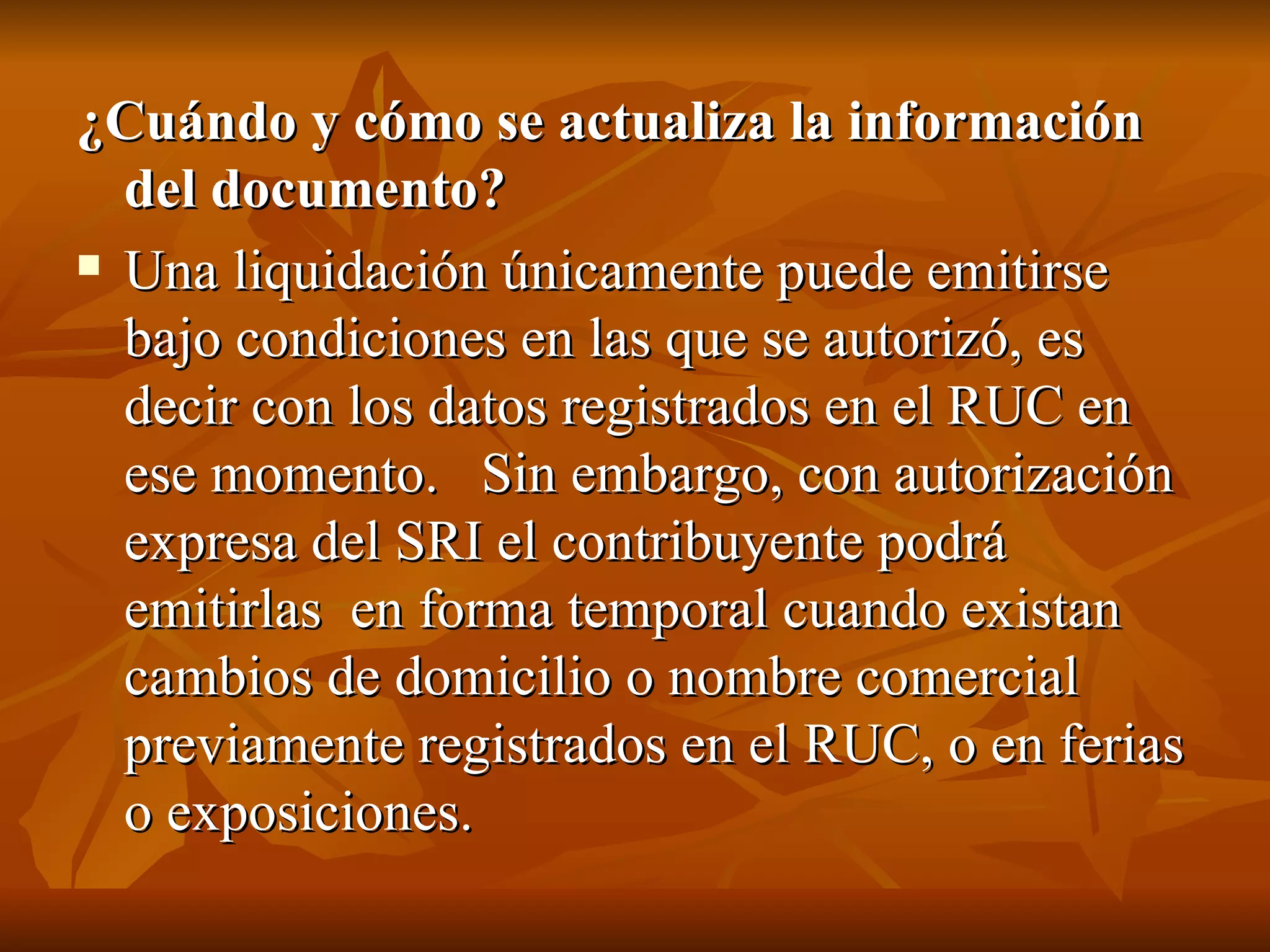¿Cuándo y cómo se actualiza la información del documento?  Una liquidación únicamente puede emitirse bajo condiciones en las que se autorizó, es decir con los datos registrados en el RUC en ese momento.   Sin embargo, con autorización expresa del SRI el contribuyente podrá emitirlas  en forma temporal cuando existan cambios de domicilio o nombre comercial previamente registrados en el RUC, o en ferias o exposiciones. 