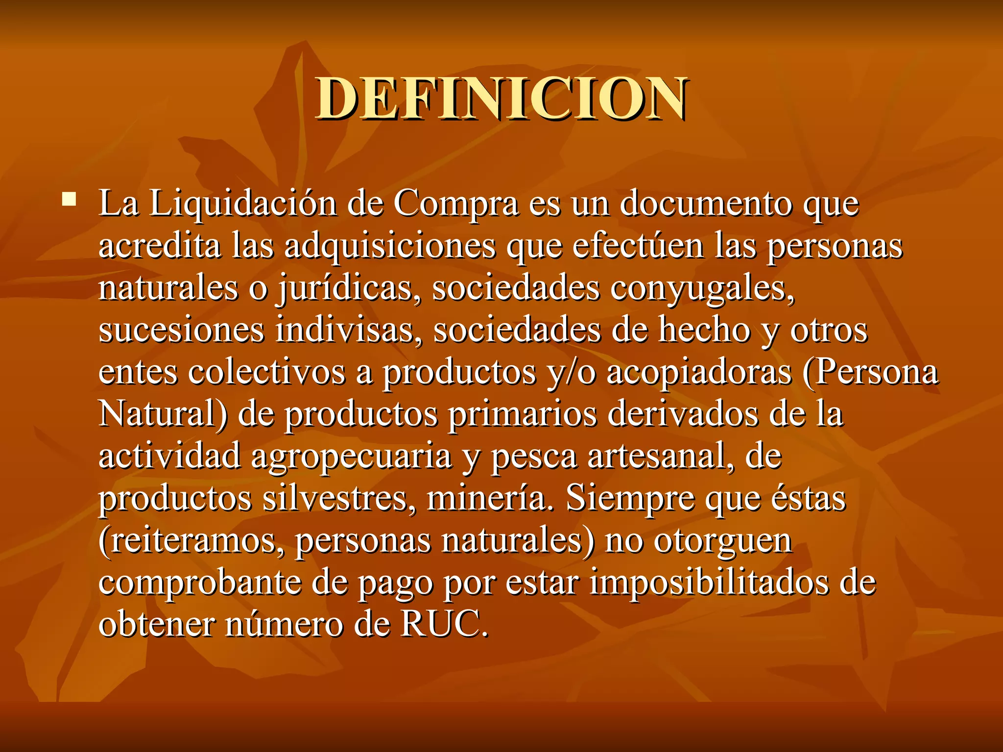 DEFINICION La Liquidación de Compra es un documento que acredita las adquisiciones que efectúen las personas naturales o jurídicas, sociedades conyugales, sucesiones indivisas, sociedades de hecho y otros entes colectivos a productos y/o acopiadoras (Persona Natural) de productos primarios derivados de la actividad agropecuaria y pesca artesanal, de productos silvestres, minería. Siempre que éstas (reiteramos, personas naturales) no otorguen comprobante de pago por estar imposibilitados de obtener número de RUC. 