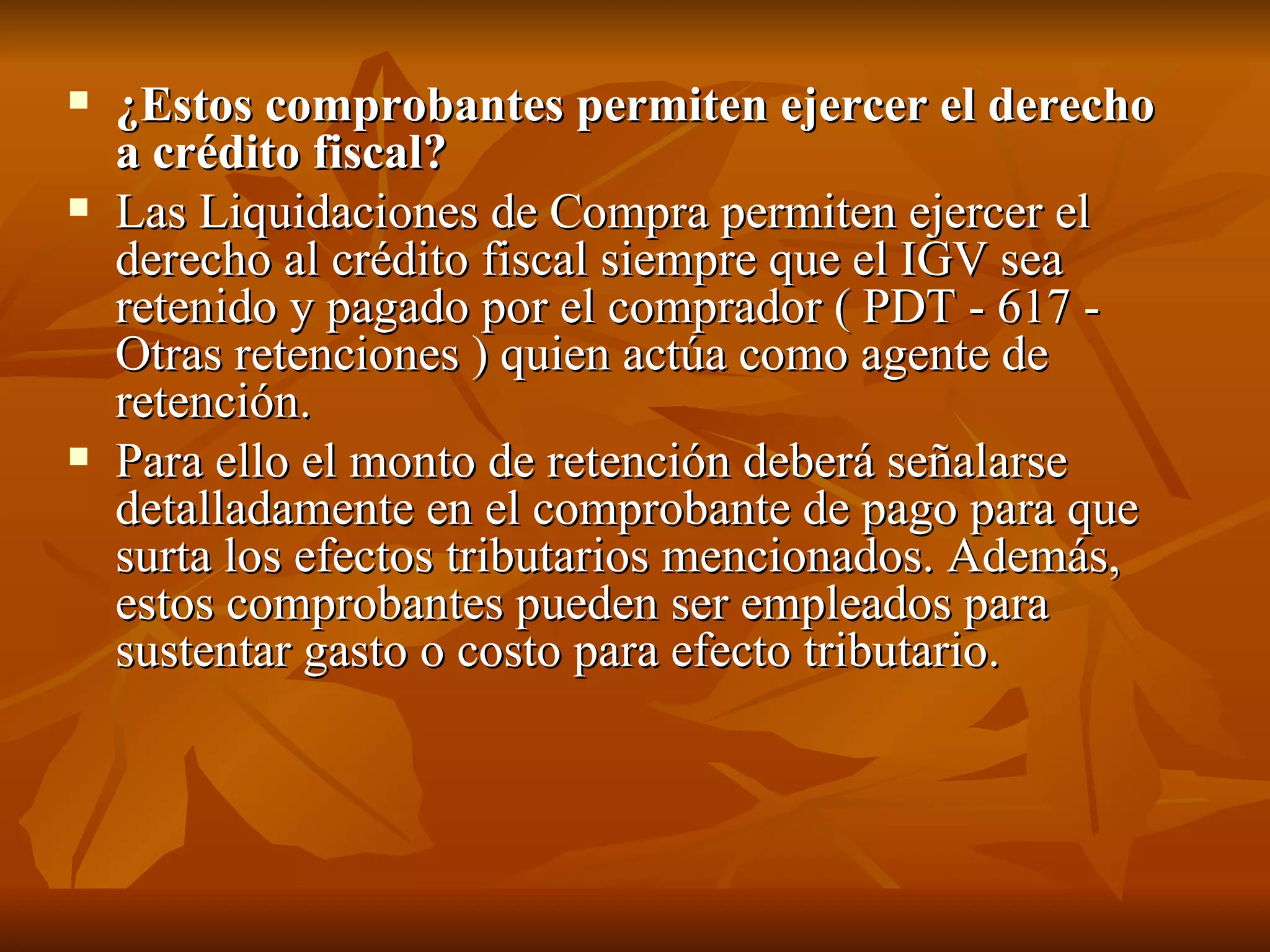 ¿Estos comprobantes permiten ejercer el derecho a crédito fiscal? Las Liquidaciones de Compra permiten ejercer el derecho al crédito fiscal siempre que el IGV sea retenido y pagado por el comprador ( PDT - 617 - Otras retenciones ) quien actúa como agente de retención. Para ello el monto de retención deberá señalarse detalladamente en el comprobante de pago para que surta los efectos tributarios mencionados. Además, estos comprobantes pueden ser empleados para sustentar gasto o costo para efecto tributario. 