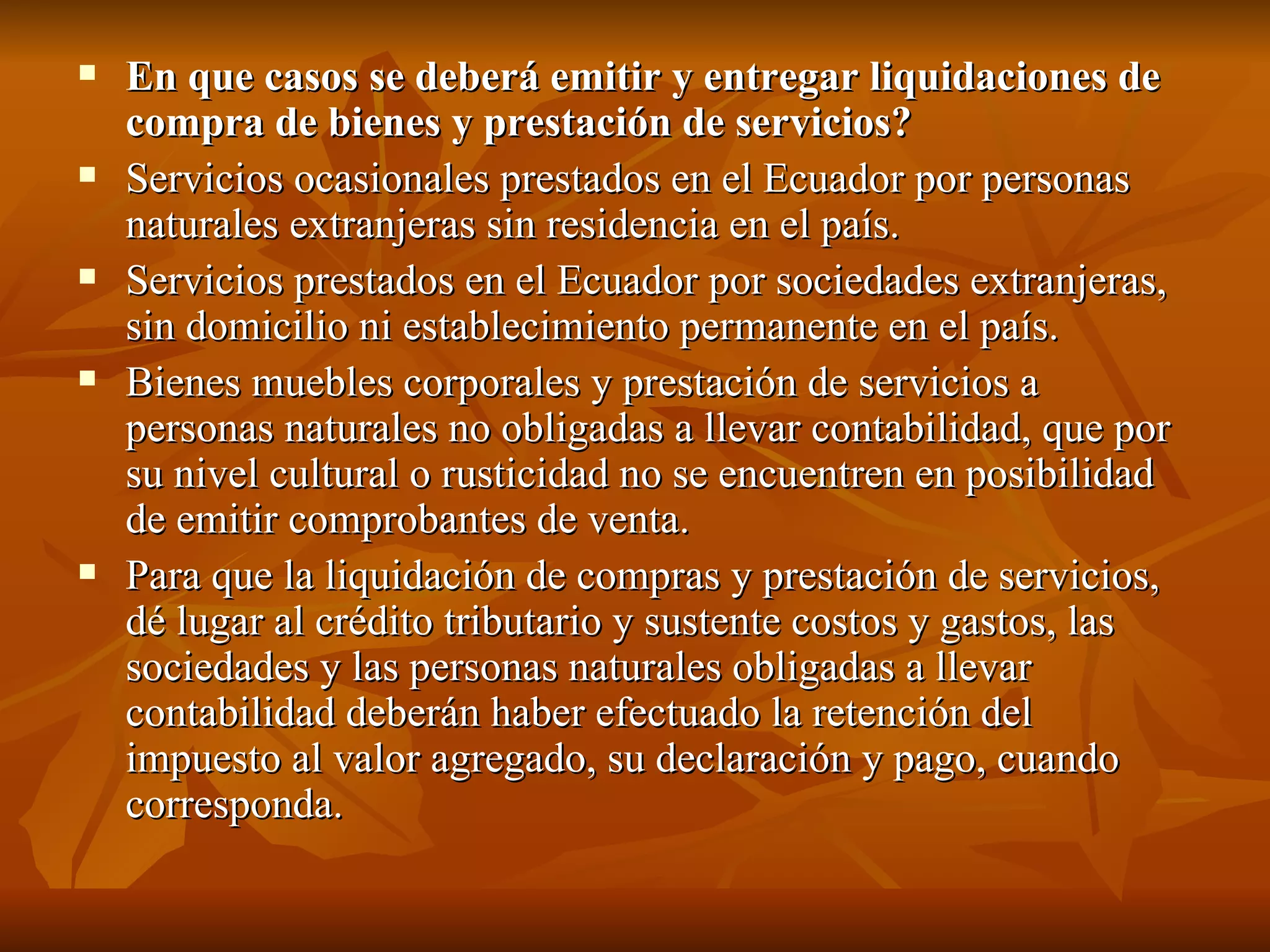 En que casos se deberá emitir y entregar liquidaciones de compra de bienes y prestación de servicios? Servicios ocasionales prestados en el Ecuador por personas naturales extranjeras sin residencia en el país. Servicios prestados en el Ecuador por sociedades extranjeras, sin domicilio ni establecimiento permanente en el país. Bienes muebles corporales y prestación de servicios a personas naturales no obligadas a llevar contabilidad, que por su nivel cultural o rusticidad no se encuentren en posibilidad de emitir comprobantes de venta. Para que la liquidación de compras y prestación de servicios, dé lugar al crédito tributario y sustente costos y gastos, las sociedades y las personas naturales obligadas a llevar contabilidad deberán haber efectuado la retención del impuesto al valor agregado, su declaración y pago, cuando corresponda. 
