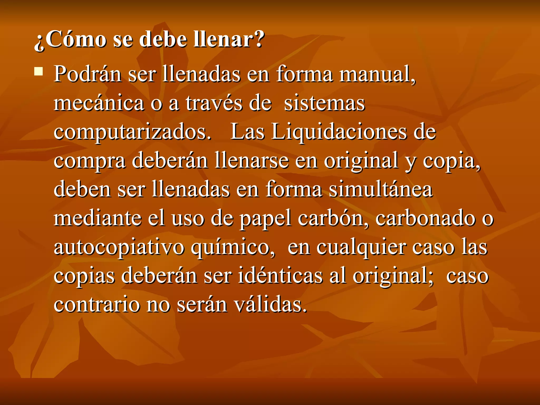 ¿Cómo se debe llenar?  Podrán ser llenadas en forma manual, mecánica o a través de  sistemas computarizados.   Las Liquidaciones de compra deberán llenarse en original y copia, deben ser llenadas en forma simultánea mediante el uso de papel carbón, carbonado o autocopiativo químico,  en cualquier caso las copias deberán ser idénticas al original;  caso contrario no serán válidas. 