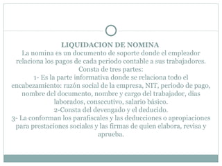 LIQUIDACION DE NOMINA  La nomina es un documento de soporte donde el empleador relaciona los pagos de cada periodo contable a sus trabajadores. Consta de tres partes: 1- Es la parte informativa donde se relaciona todo el encabezamiento: razón social de la empresa, NIT, periodo de pago, nombre del documento, nombre y cargo del trabajador, días laborados, consecutivo, salario básico. 2-Consta del devengado y el deducido. 3- La conforman los parafiscales y las deducciones o apropiaciones para prestaciones sociales y las firmas de quien elabora, revisa y aprueba. 