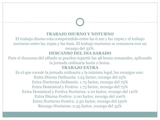 TRABAJO DIURNO Y NOTURNO El trabajo diurno esta comprendido entre las 6 am y las 10pm y el trabajo nocturno entre las 10pm y las 6am. El trabajo nocturno se remunera con un recargo del 32%. DESCANSO DEL DIA SABADO Para el descanso del sábado se pueden repartir las 48 horas semanales, aplicando la jornada ordinaria hasta 2 horas. TRABAJO EXTRA Es el que excede la jornada ordinaria y la máxima legal, los recargos son:  Extra Diurna Ordinaria: 1.25 factor, recargo del 25% Extra Nocturna Ordinaria: 1.75 factor, recargo del 75% Extra Dominical y Festiva: 1.75 factor, recargo del 75% Extra Dominical y Festiva Nocturna: 2.10 factor, recargo del 110% Extra Diurna Festiva: 2.00 factor, recargo del 100% Extra Nocturna Festiva: 2.50 factor, recargo del 150% Recargo Nocturno: 0.35 factor, recargo del 35% 