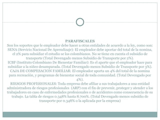 PARAFISCALES Son los soportes que le empleador debe hacer a otras entidades de acuerdo a la ley, como son: SENA (Servicio Nacional De Aprendizaje): El empleador debe aportar del total de la nomina, el 2% para subsidiar el estudio se los colombianos. No se tiene en cuenta el subsidio de transporte (Total Devengado menos Subsidio de Transporte por 2%). ICBF (Instituto Colombiano De Bienestar Familiar): Es el aporte que el empleador hace para subsidiar a la niñez desamparada. (Total Devengado menos Subsidio de Transporte por 3%). CAJA DE COMPESACION FAMILIAR: El empleador aporta un 4% del total de la nomina para recreación, y programas de bienestar social de toda comunidad. (Total Devengado por 4%). RIESGOS PROFESIONALES: Toda empresa debe afiliar a sus trabajadores a una entidad administradora de riesgos profesionales  (ARP) con el fin de prevenir, proteger y atender a los trabajadores en caso de enfermedades profesionales o de accidentes como consecuencia de su trabajo. La tabla de riesgos 0.348% hasta 8.700%. (Total Devengado menos subsidio de transporte por 0.348% o la aplicada por la empresa) 