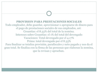 PROVISION PARA PRESTACIONES SOCIALES Todo empleador, debe guardar, aprovisionar o apropiarse de dinero para el pago de prestaciones sociales de sus empleados, así:  Cesantías: el 8.33% del total de la nomina. Intereses sobre Cesantías: el 1% del total del devengado Vacaciones: Total devengado por el 4.17% Prima: total devengado por el 8.33% Para finalizar se totaliza provisión, parafiscales y neto pagado y nos da el gran total. Se finaliza con la firma de las personas que elaboran la nomina, que la revisan y aprueban.    