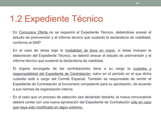 1.2 Expediente Técnico
• En Concursos Oferta no se requerirá el Expediente Técnico, debiéndose anexar el
estudio de preinversión y el informe técnico que sustentó la declaratoria de viabilidad,
conforme al SNIP
• En el caso de obras bajo la modalidad de llave en mano, si éstas incluyen la
elaboración del Expediente Técnico, se deberá anexar el estudio de preinversión y el
informe técnico que sustentó la declaratoria de viabilidad.
• El órgano encargado de las contrataciones tiene a su cargo la custodia y
responsabilidad del Expediente de Contratación, salvo en el período en el que dicha
custodia esté a cargo del Comité Especial. También es responsable de remitir el
Expediente de Contratación al funcionario competente para su aprobación, de acuerdo
a sus normas de organización interna.
• En el caso que un proceso de selección sea declarado desierto, la nueva convocatoria
deberá contar con una nueva aprobación del Expediente de Contratación sólo en caso
que haya sido modificado en algún extremo.
11
 